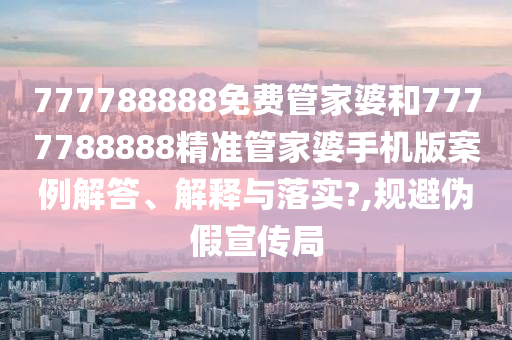 777788888免费管家婆和7777788888精准管家婆手机版案例解答、解释与落实?,规避伪假宣传局