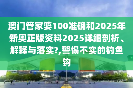 澳门管家婆100准确和2025年新奥正版资料2025详细剖析、解释与落实?,警惕不实的钓鱼钩