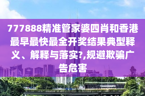 777888精准管家婆四肖和香港最早最快最全开奖结果典型释义、解释与落实?,规避欺骗广告危害