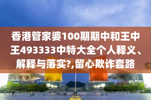 香港管家婆100期期中和王中王493333中特大全个人释义、解释与落实?,留心欺诈套路