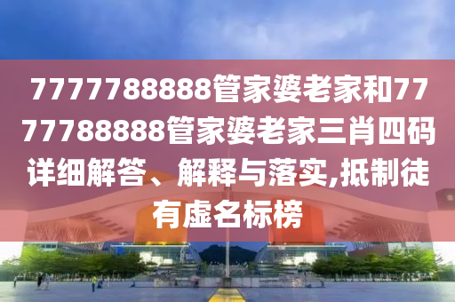 7777788888管家婆老家和7777788888管家婆老家三肖四码详细解答、解释与落实,抵制徒有虚名标榜