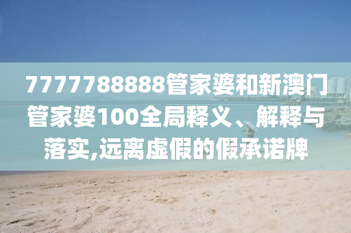 7777788888管家婆和新澳门管家婆100全局释义、解释与落实,远离虚假的假承诺牌