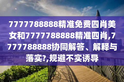 7777788888精准免费四肖美女和7777788888精准四肖,7777788888协同解答、解释与落实?,规避不实诱导