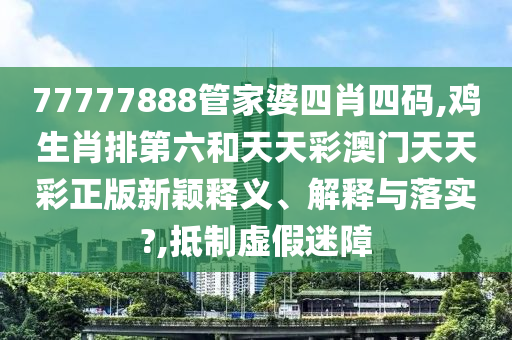 77777888管家婆四肖四码,鸡生肖排第六和天天彩澳门天天彩正版新颖释义、解释与落实?,抵制虚假迷障