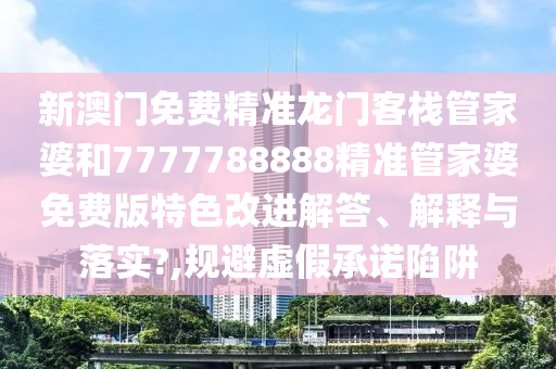 新澳门免费精准龙门客栈管家婆和7777788888精准管家婆免费版特色改进解答、解释与落实?,规避虚假承诺陷阱