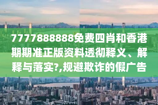 7777888888免费四肖和香港期期准正版资料透彻释义、解释与落实?,规避欺诈的假广告