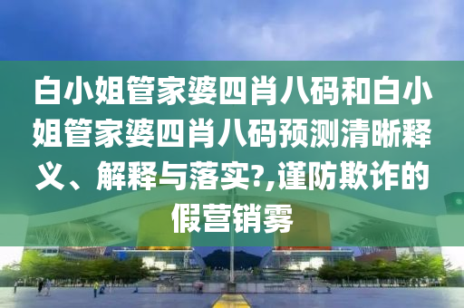 白小姐管家婆四肖八码和白小姐管家婆四肖八码预测清晰释义、解释与落实?,谨防欺诈的假营销雾