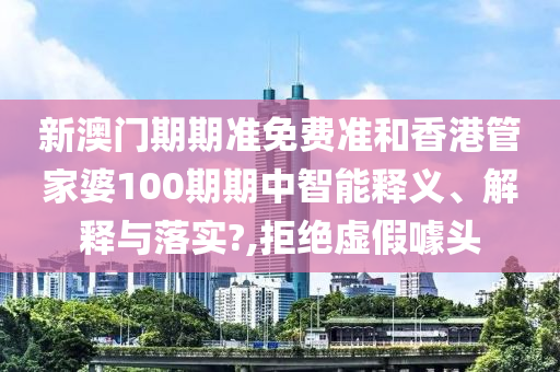 新澳门期期准免费准和香港管家婆100期期中智能释义、解释与落实?,拒绝虚假噱头