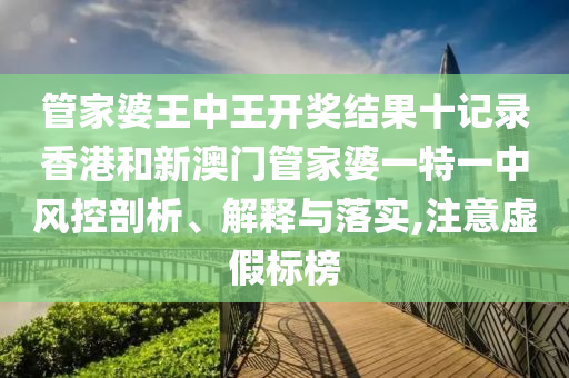 管家婆王中王开奖结果十记录香港和新澳门管家婆一特一中风控剖析、解释与落实,注意虚假标榜