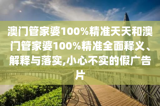 澳门管家婆100%精准天天和澳门管家婆100%精准全面释义、解释与落实,小心不实的假广告片
