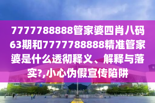 7777788888管家婆四肖八码63期和7777788888精准管家婆是什么透彻释义、解释与落实?,小心伪假宣传陷阱