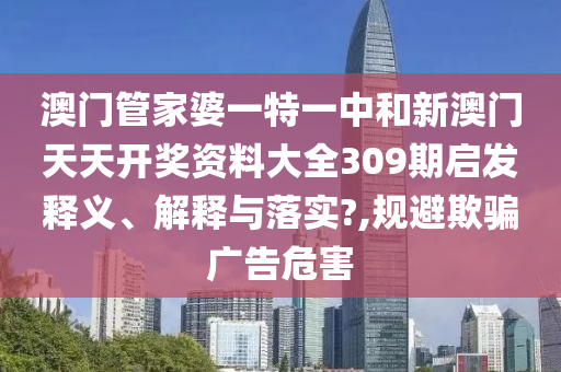 澳门管家婆一特一中和新澳门天天开奖资料大全309期启发释义、解释与落实?,规避欺骗广告危害