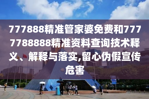 777888精准管家婆免费和7777788888精准资料查询技术释义、解释与落实,留心伪假宣传危害