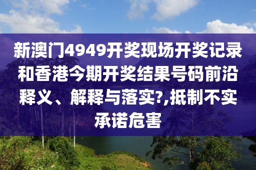 新澳门4949开奖现场开奖记录和香港今期开奖结果号码前沿释义、解释与落实?,抵制不实承诺危害
