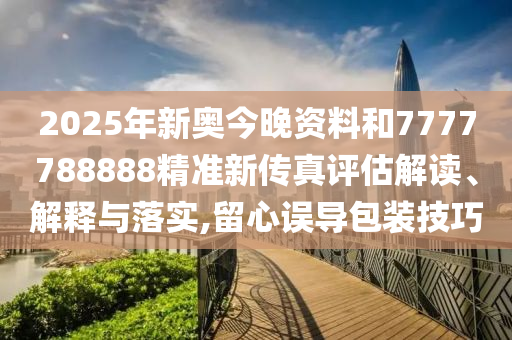 2025年新奥今晚资料和7777788888精准新传真评估解读、解释与落实,留心误导包装技巧