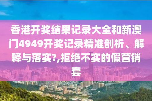 香港开奖结果记录大全和新澳门4949开奖记录精准剖析、解释与落实?,拒绝不实的假营销套