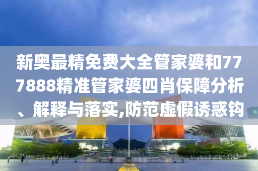 新奥最精免费大全管家婆和777888精准管家婆四肖保障分析、解释与落实,防范虚假诱惑钩