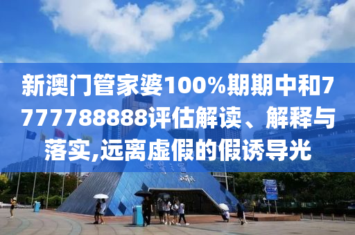 新澳门管家婆100%期期中和7777788888评估解读、解释与落实,远离虚假的假诱导光
