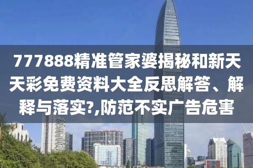 777888精准管家婆揭秘和新天天彩免费资料大全反思解答、解释与落实?,防范不实广告危害