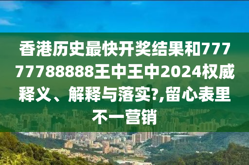 香港历史最快开奖结果和77777788888王中王中2024权威释义、解释与落实?,留心表里不一营销