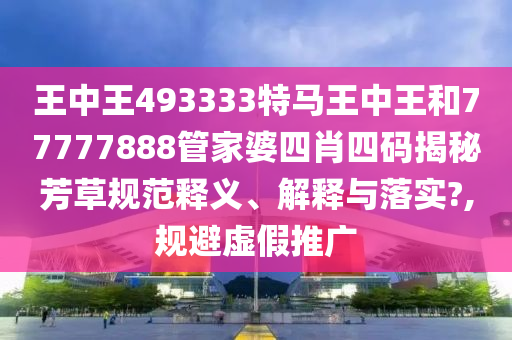 王中王493333特马王中王和77777888管家婆四肖四码揭秘芳草规范释义、解释与落实?,规避虚假推广