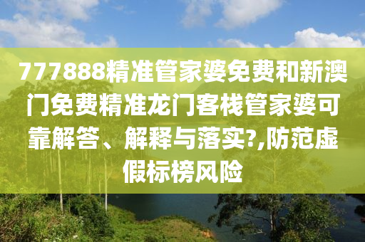 777888精准管家婆免费和新澳门免费精准龙门客栈管家婆可靠解答、解释与落实?,防范虚假标榜风险