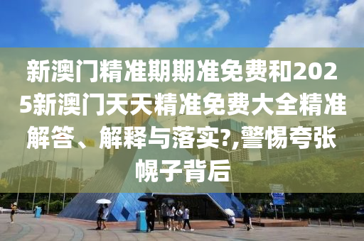 新澳门精准期期准免费和2025新澳门天天精准免费大全精准解答、解释与落实?,警惕夸张幌子背后