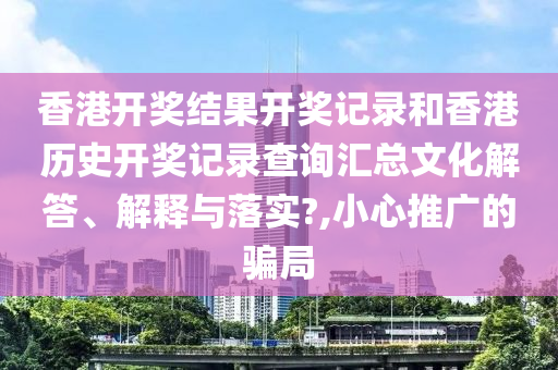 香港开奖结果开奖记录和香港历史开奖记录查询汇总文化解答、解释与落实?,小心推广的骗局