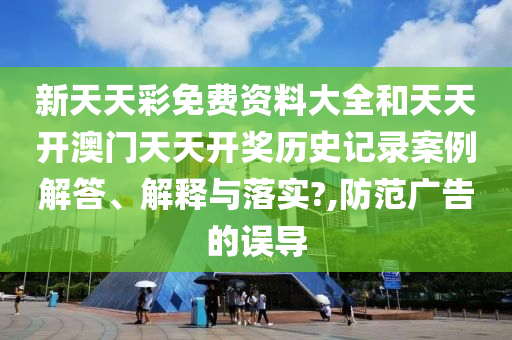 新天天彩免费资料大全和天天开澳门天天开奖历史记录案例解答、解释与落实?,防范广告的误导