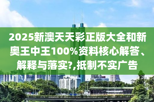 2025新澳天天彩正版大全和新奥王中王100%资料核心解答、解释与落实?,抵制不实广告