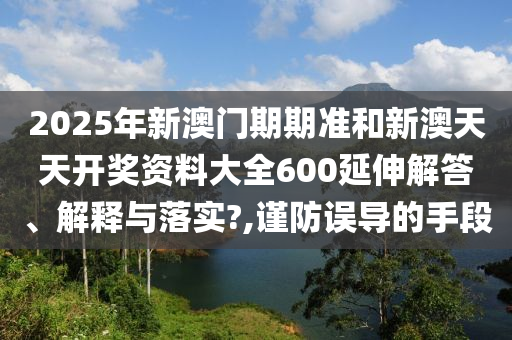 2025年新澳门期期准和新澳天天开奖资料大全600延伸解答、解释与落实?,谨防误导的手段
