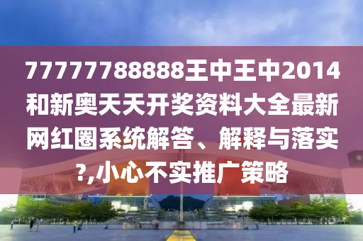 77777788888王中王中2014和新奥天天开奖资料大全最新网红圈系统解答、解释与落实?,小心不实推广策略