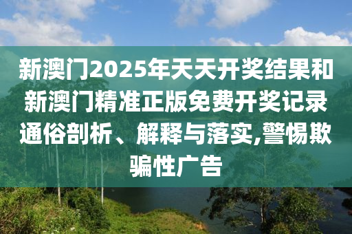 新澳门2025年天天开奖结果和新澳门精准正版免费开奖记录通俗剖析、解释与落实,警惕欺骗性广告