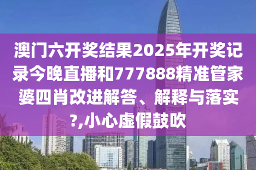 澳门六开奖结果2025年开奖记录今晚直播和777888精准管家婆四肖改进解答、解释与落实?,小心虚假鼓吹