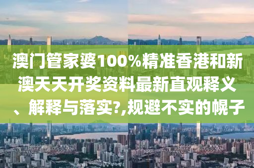 澳门管家婆100%精准香港和新澳天天开奖资料最新直观释义、解释与落实?,规避不实的幌子