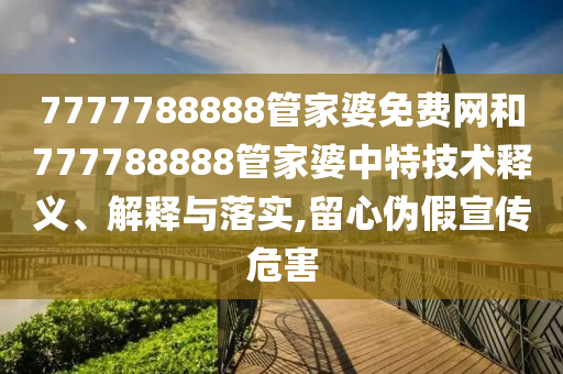 7777788888管家婆免费网和777788888管家婆中特技术释义、解释与落实,留心伪假宣传危害