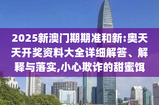 2025新澳门期期准和新:奥天天开奖资料大全详细解答、解释与落实,小心欺诈的甜蜜饵