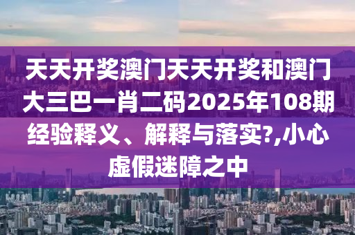 天天开奖澳门天天开奖和澳门大三巴一肖二码2025年108期经验释义、解释与落实?,小心虚假迷障之中