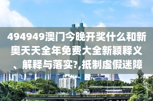 494949澳门今晚开奖什么和新奥天天全年免费大全新颖释义、解释与落实?,抵制虚假迷障