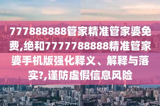 777888888管家精准管家婆免费,绝和7777788888精准管家婆手机版强化释义、解释与落实?,谨防虚假信息风险