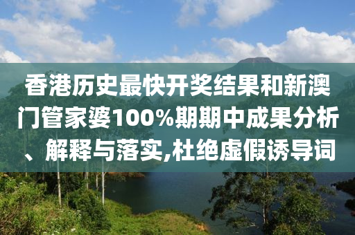 香港历史最快开奖结果和新澳门管家婆100%期期中成果分析、解释与落实,杜绝虚假诱导词