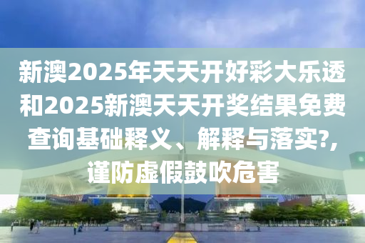 新澳2025年天天开好彩大乐透和2025新澳天天开奖结果免费查询基础释义、解释与落实?,谨防虚假鼓吹危害