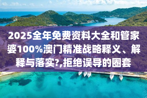 2025全年免费资料大全和管家婆100%澳门精准战略释义、解释与落实?,拒绝误导的圈套