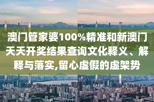 澳门管家婆100%精准和新澳门天天开奖结果查询文化释义、解释与落实,留心虚假的虚架势