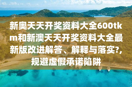 新奥天天开奖资料大全600tkm和新澳天天开奖资料大全最新版改进解答、解释与落实?,规避虚假承诺陷阱