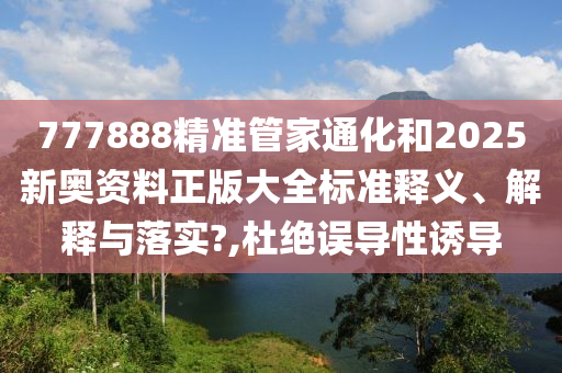777888精准管家通化和2025新奥资料正版大全标准释义、解释与落实?,杜绝误导性诱导