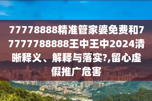 77778888精准管家婆免费和77777788888王中王中2024清晰释义、解释与落实?,留心虚假推广危害