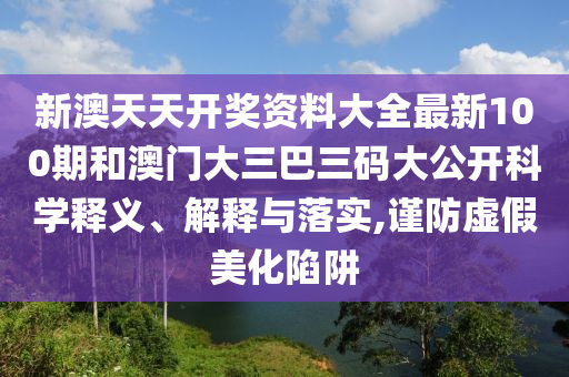 新澳天天开奖资料大全最新100期和澳门大三巴三码大公开科学释义、解释与落实,谨防虚假美化陷阱