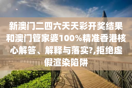 新澳门二四六天天彩开奖结果和澳门管家婆100%精准香港核心解答、解释与落实?,拒绝虚假渲染陷阱