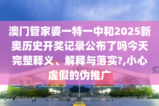澳门管家婆一特一中和2025新奥历史开奖记录公布了吗今天完整释义、解释与落实?,小心虚假的伪推广